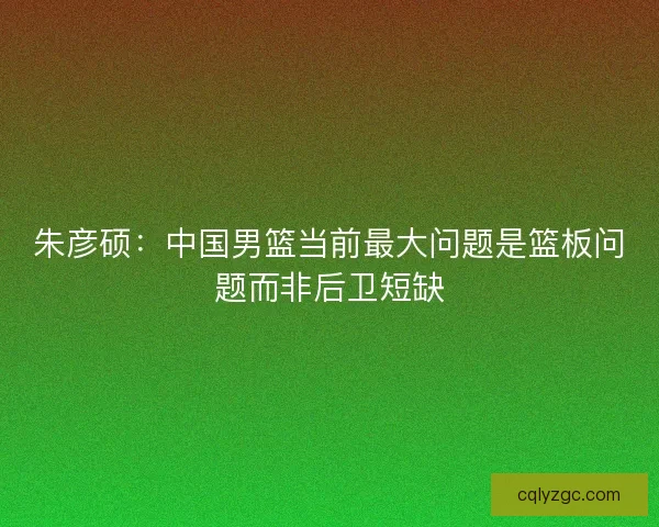 朱彦硕：中国男篮当前最大问题是篮板问题而非后卫短缺
