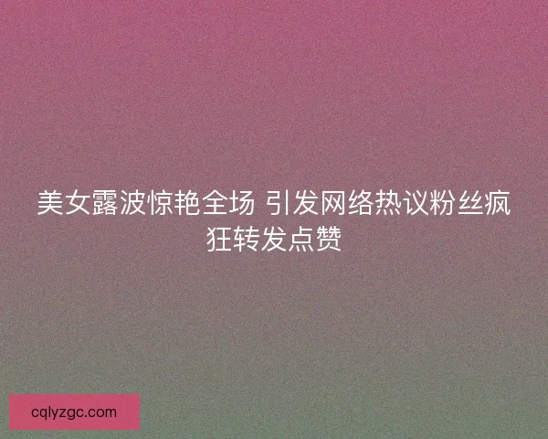 美女露波惊艳全场 引发网络热议粉丝疯狂转发点赞