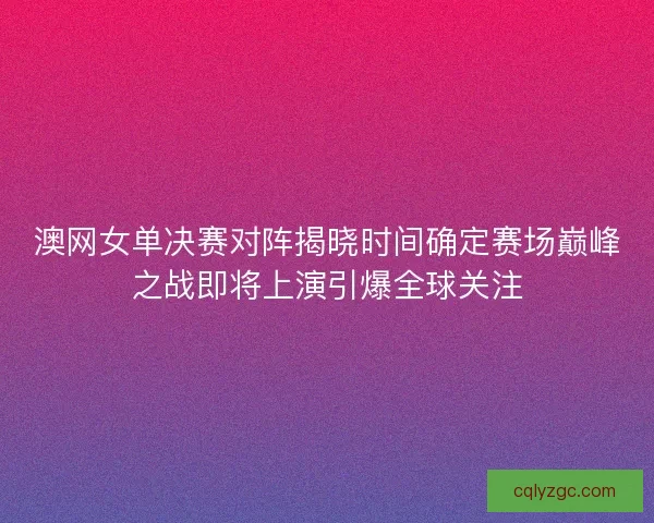 澳网女单决赛对阵揭晓时间确定赛场巅峰之战即将上演引爆全球关注
