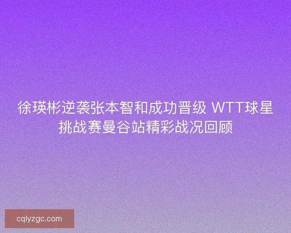 徐瑛彬逆袭张本智和成功晋级 WTT球星挑战赛曼谷站精彩战况回顾 徐瑛彬逆袭张本智和成功晋级 WTT球星挑战赛曼谷站精彩战况回顾