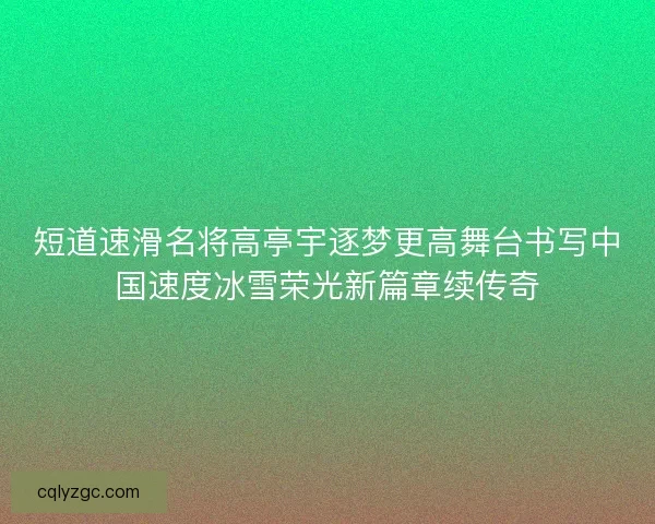 短道速滑名将高亭宇逐梦更高舞台书写中国速度冰雪荣光新篇章续传奇