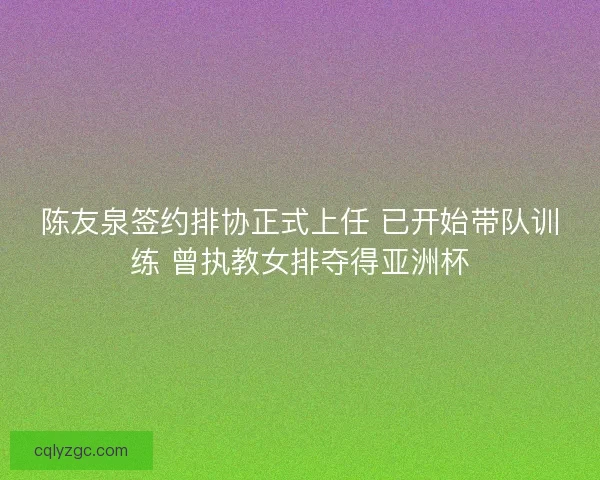陈友泉签约排协正式上任 已开始带队训练 曾执教女排夺得亚洲杯