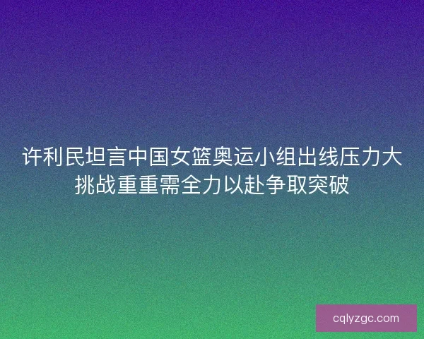 许利民坦言中国女篮奥运小组出线压力大挑战重重需全力以赴争取突破 许利民坦言中国女篮奥运小组出线压力大挑战重重需全力以赴争取突破