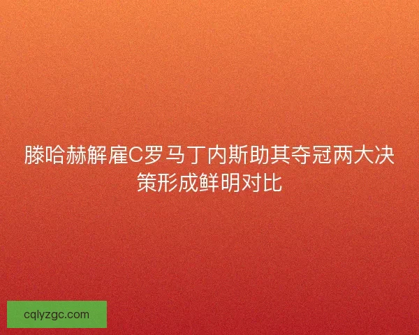 滕哈赫解雇C罗马丁内斯助其夺冠两大决策形成鲜明对比