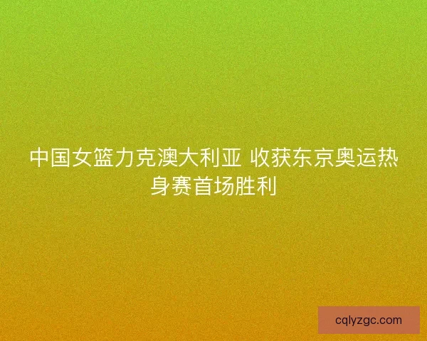 中国女篮力克澳大利亚 收获东京奥运热身赛首场胜利 中国女篮力克澳大利亚 收获东京奥运热身赛首场胜利
