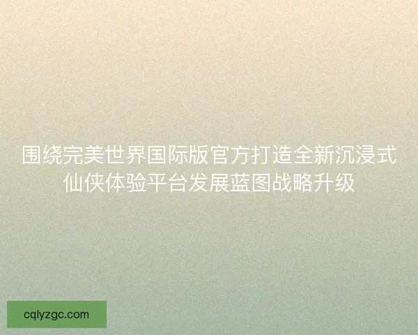 围绕完美世界国际版官方打造全新沉浸式仙侠体验平台发展蓝图战略升级 围绕完美世界国际版官方打造全新沉浸式仙侠体验平台发展蓝图战略升级