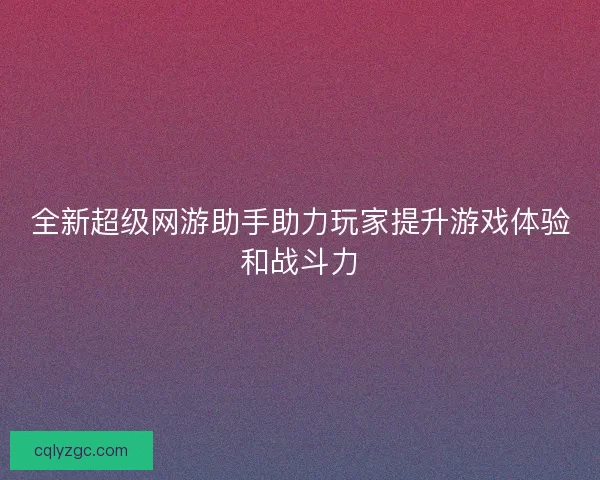 全新超级网游助手助力玩家提升游戏体验和战斗力