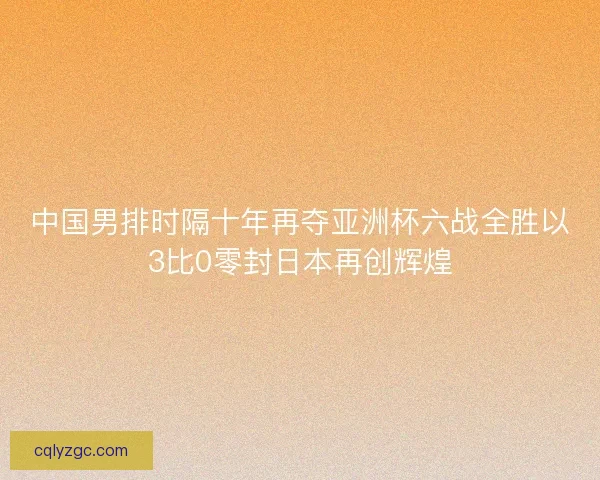 中国男排时隔十年再夺亚洲杯六战全胜以3比0零封日本再创辉煌