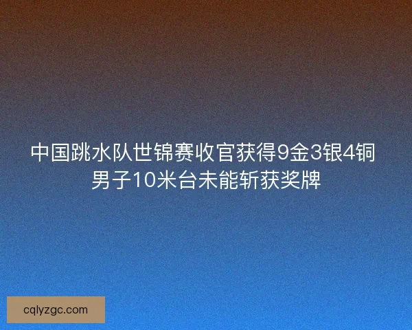 中国跳水队世锦赛收官获得9金3银4铜 男子10米台未能斩获奖牌
