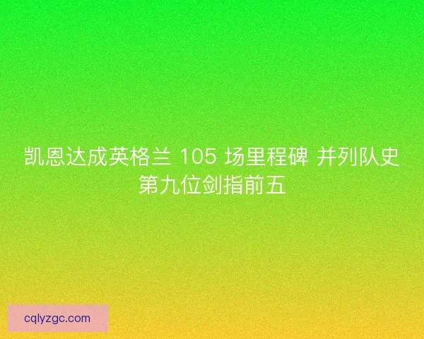 凯恩达成英格兰 105 场里程碑 并列队史第九位剑指前五